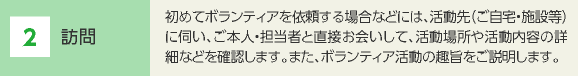 2 訪問 初めてボランティアを依頼する場合などには、活動先（ご自宅・施設等）に伺い、ご本人・担当者と直接お会いして、活動場所や活動内容の詳細などを確認します。また、ボランティア活動の趣旨をご説明します。